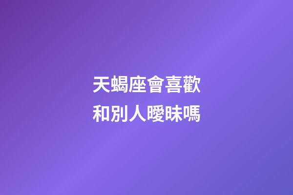 天蝎座會喜歡和別人曖昧嗎-第1張-星座運勢-玄機派
