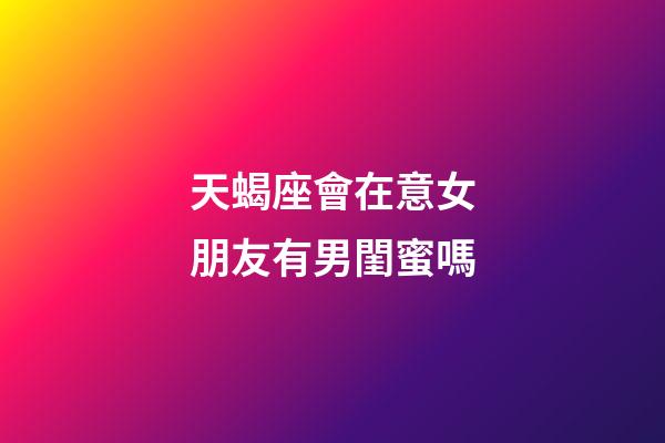 天蝎座會在意女朋友有男閨蜜嗎-第1張-星座運勢-玄機派