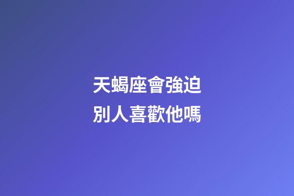 天蝎座會強迫別人喜歡他嗎-第1張-星座運勢-玄機派