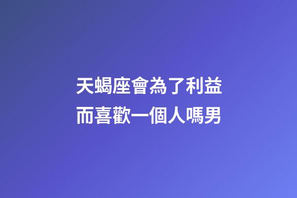 天蝎座會為了利益而喜歡一個人嗎男-第1張-星座運勢-玄機派