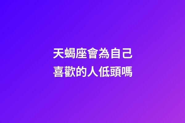 天蝎座會為自己喜歡的人低頭嗎-第1張-星座運勢-玄機派