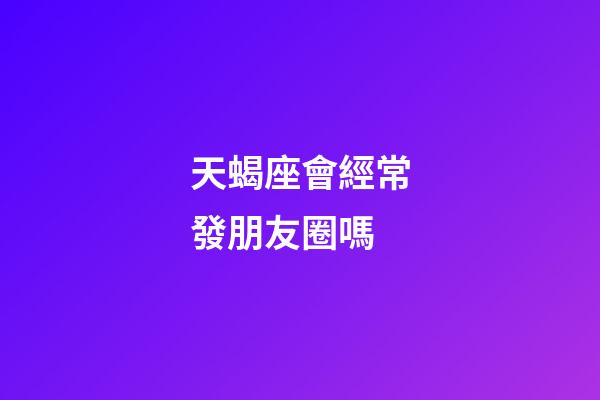 天蝎座會經常發朋友圈嗎-第1張-星座運勢-玄機派