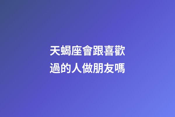 天蝎座會跟喜歡過的人做朋友嗎-第1張-星座運勢-玄機派