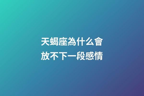 天蝎座為什么會放不下一段感情