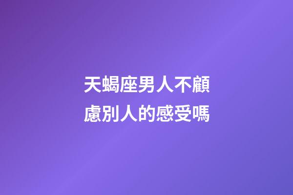 天蝎座男人不顧慮別人的感受嗎-第1張-星座運勢-玄機派