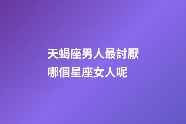 天蝎座男人最討厭哪個星座女人呢-第1張-星座運勢-玄機派