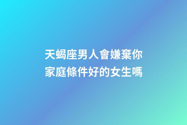 天蝎座男人會嫌棄你家庭條件好的女生嗎-第1張-星座運勢-玄機派