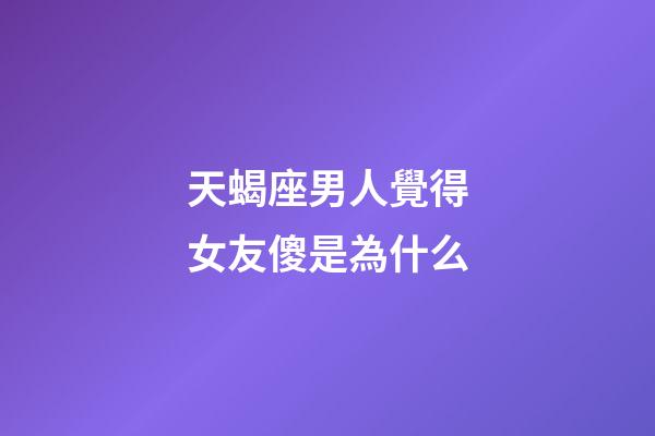 天蝎座男人覺得女友傻是為什么-第1張-星座運勢-玄機派