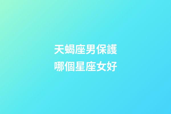 天蝎座男保護哪個星座女好-第1張-星座運勢-玄機派