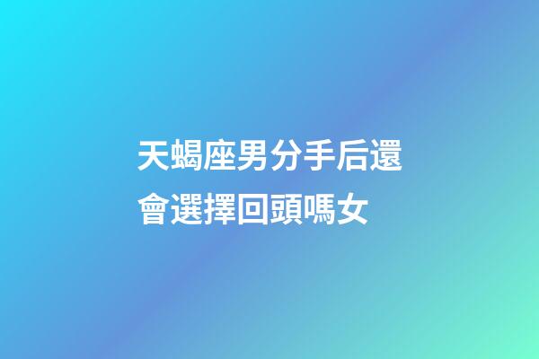 天蝎座男分手后還會選擇回頭嗎女-第1張-星座運勢-玄機派
