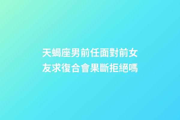 天蝎座男前任面對前女友求復合會果斷拒絕嗎-第1張-星座運勢-玄機派
