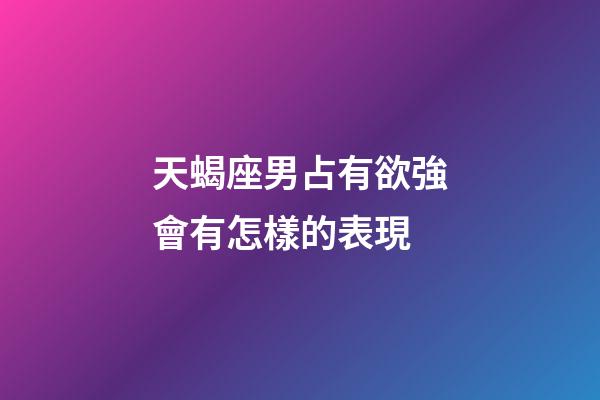 天蝎座男占有欲強會有怎樣的表現-第1張-星座運勢-玄機派