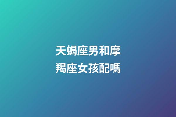 天蝎座男和摩羯座女孩配嗎-第1張-星座運勢-玄機派