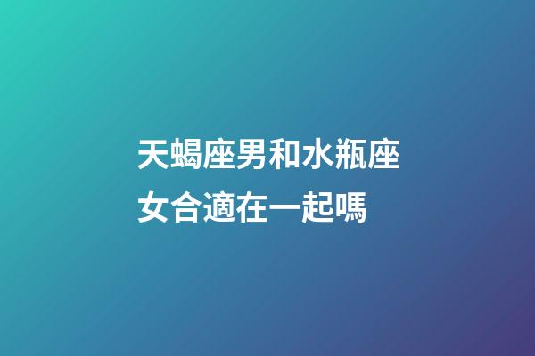 天蝎座男和水瓶座女合適在一起嗎-第1張-星座運勢-玄機派