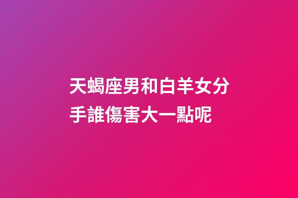 天蝎座男和白羊女分手誰傷害大一點呢-第1張-星座運勢-玄機派