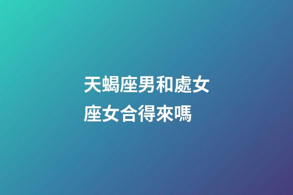 天蝎座男和處女座女合得來嗎-第1張-星座運勢-玄機派