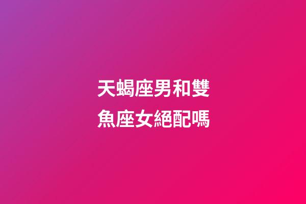天蝎座男和雙魚座女絕配嗎-第1張-星座運勢-玄機派