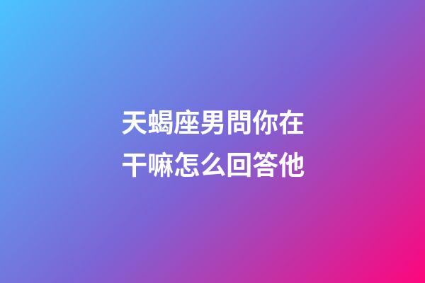 天蝎座男問你在干嘛怎么回答他-第1張-星座運勢-玄機派