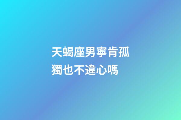 天蝎座男寧肯孤獨也不違心嗎-第1張-星座運勢-玄機派