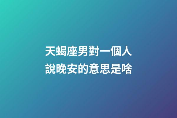 天蝎座男對一個人說晚安的意思是啥-第1張-星座運勢-玄機派