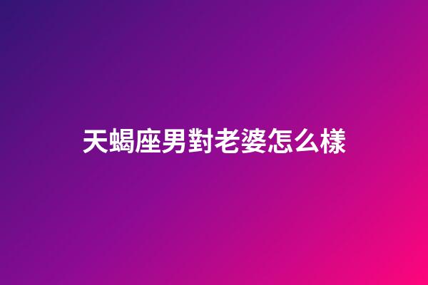 天蝎座男對老婆怎么樣-第1張-星座運(yùn)勢-玄機(jī)派