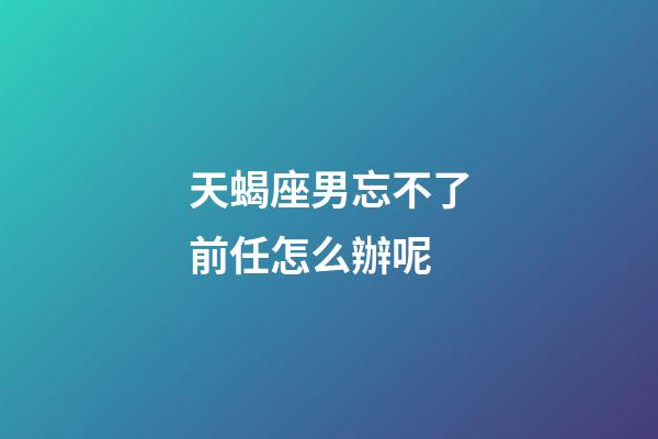 天蝎座男忘不了前任怎么辦呢-第1張-星座運勢-玄機派