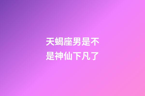 天蝎座男是不是神仙下凡了