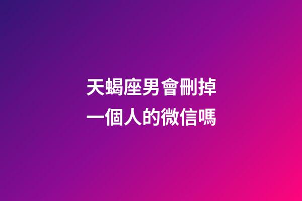 天蝎座男會刪掉一個人的微信嗎-第1張-星座運勢-玄機派