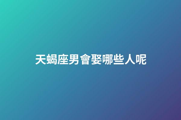 天蝎座男會娶哪些人呢-第1張-星座運勢-玄機派