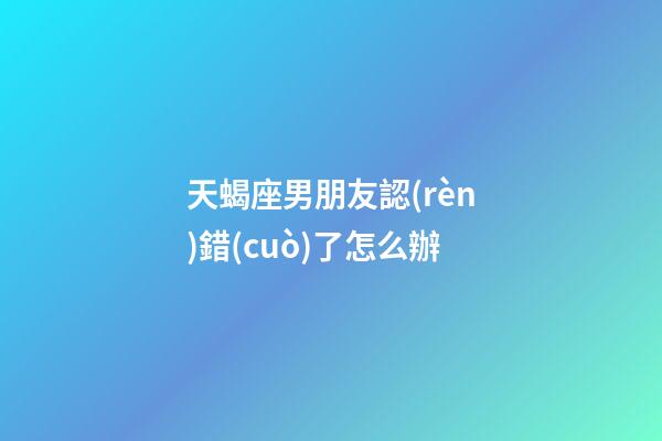 天蝎座男朋友認(rèn)錯(cuò)了怎么辦-第1張-星座運(yùn)勢-玄機(jī)派