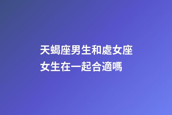 天蝎座男生和處女座女生在一起合適嗎-第1張-星座運勢-玄機派
