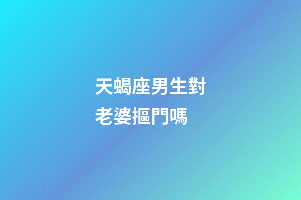 天蝎座男生對老婆摳門嗎-第1張-星座運勢-玄機派