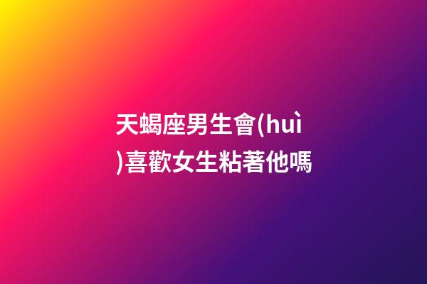 天蝎座男生會(huì)喜歡女生粘著他嗎-第1張-星座運(yùn)勢(shì)-玄機(jī)派