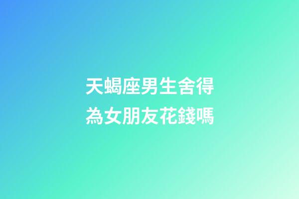 天蝎座男生舍得為女朋友花錢嗎-第1張-星座運勢-玄機派