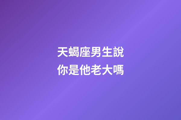 天蝎座男生說你是他老大嗎-第1張-星座運(yùn)勢-玄機(jī)派