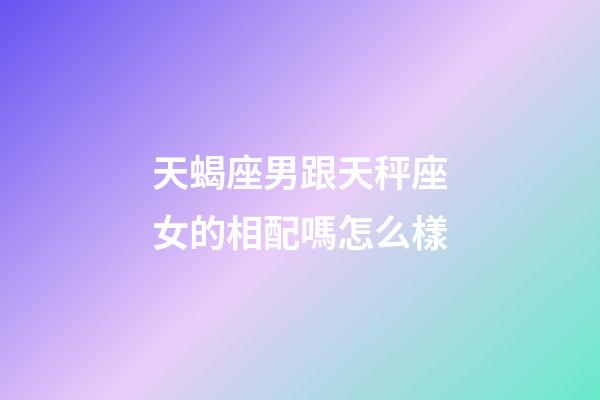 天蝎座男跟天秤座女的相配嗎怎么樣-第1張-星座運勢-玄機派