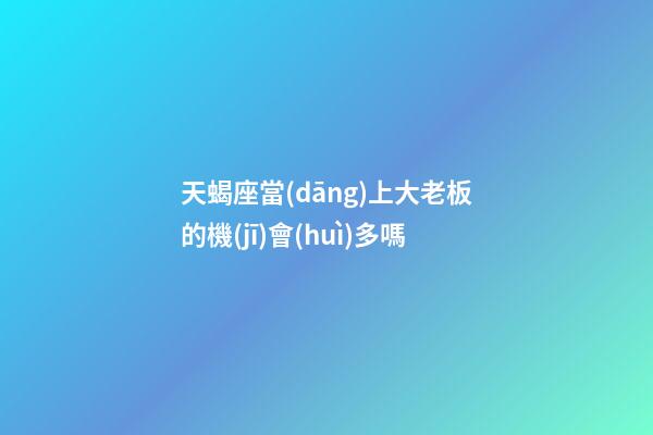 天蝎座當(dāng)上大老板的機(jī)會(huì)多嗎-第1張-星座運(yùn)勢(shì)-玄機(jī)派