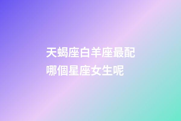 天蝎座白羊座最配哪個星座女生呢-第1張-星座運勢-玄機派