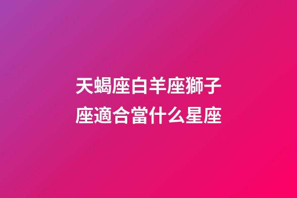 天蝎座白羊座獅子座適合當什么星座-第1張-星座運勢-玄機派