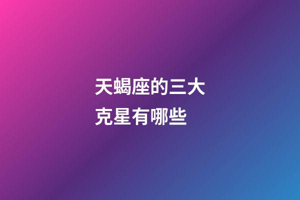 天蝎座的三大克星有哪些-第1張-星座運勢-玄機派