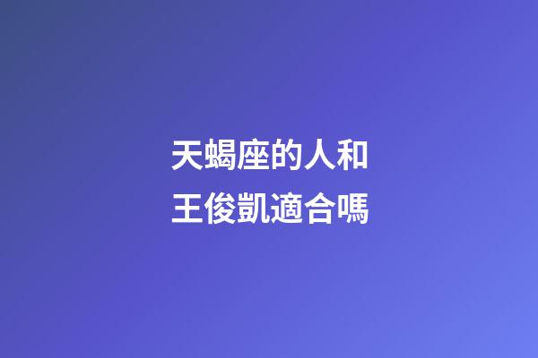 天蝎座的人和王俊凱適合嗎-第1張-星座運(yùn)勢-玄機(jī)派