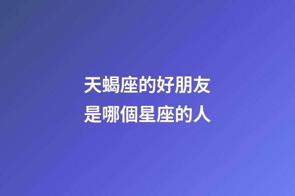 天蝎座的好朋友是哪個星座的人-第1張-星座運勢-玄機派