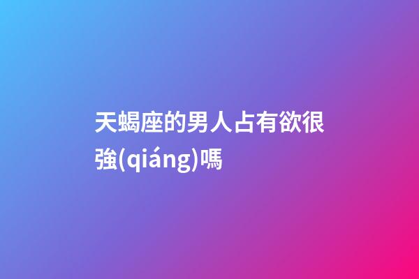 天蝎座的男人占有欲很強(qiáng)嗎-第1張-星座運(yùn)勢(shì)-玄機(jī)派