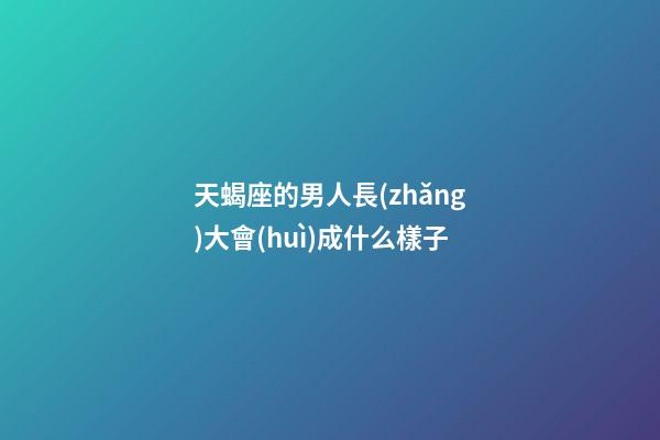 天蝎座的男人長(zhǎng)大會(huì)成什么樣子-第1張-星座運(yùn)勢(shì)-玄機(jī)派