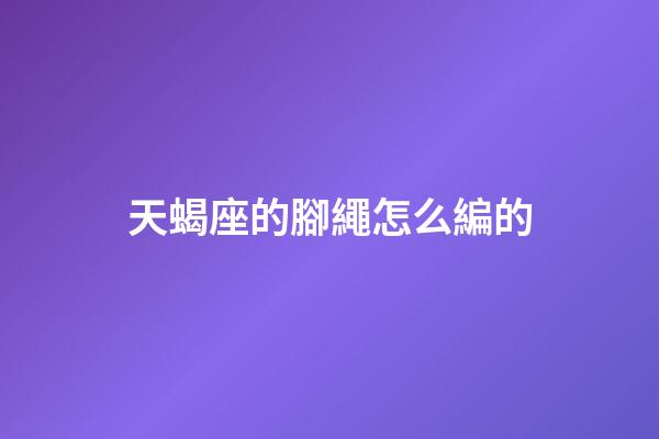 天蝎座的腳繩怎么編的-第1張-星座運(yùn)勢(shì)-玄機(jī)派