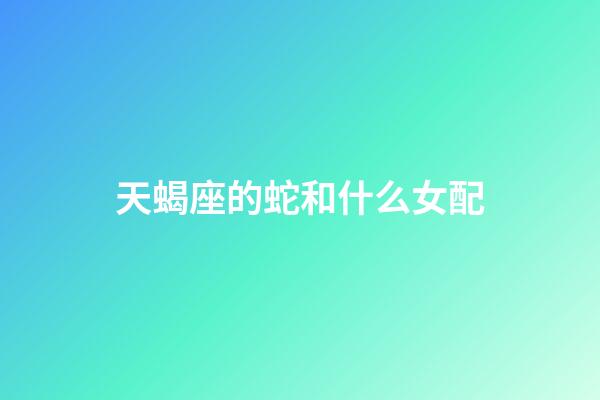 天蝎座的蛇和什么女配-第1張-星座運勢-玄機派