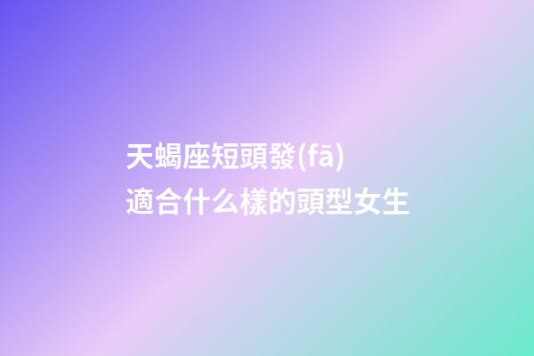 天蝎座短頭發(fā)適合什么樣的頭型女生-第1張-星座運(yùn)勢-玄機(jī)派