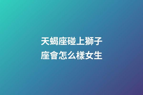 天蝎座碰上獅子座會怎么樣女生-第1張-星座運勢-玄機派