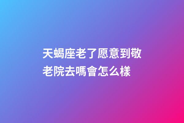 天蝎座老了愿意到敬老院去嗎會怎么樣-第1張-星座運勢-玄機派