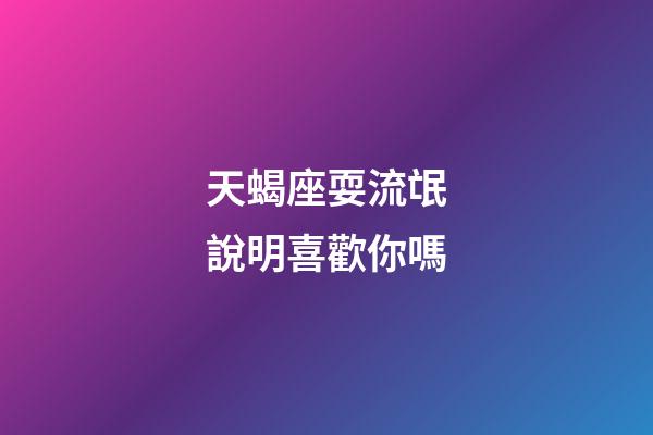 天蝎座耍流氓說明喜歡你嗎